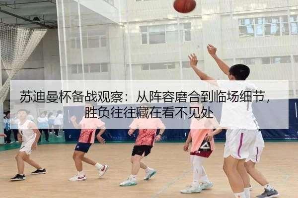 苏迪曼杯备战观察：从阵容磨合到临场细节，胜负往往藏在看不见处（xingkongtiyuapp）