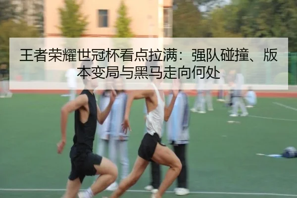 王者荣耀世冠杯看点拉满：强队碰撞、版本变局与黑马走向何处 | xingkongtiyuapp